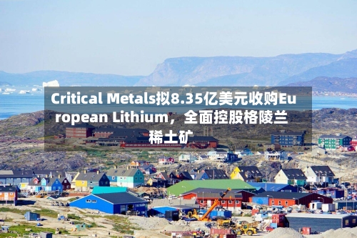 Critical Metals拟8.35亿美元收购European Lithium，全面控股格陵兰稀土矿-第3张图片