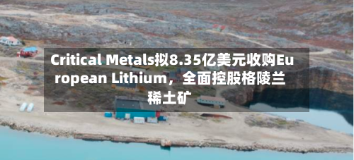 Critical Metals拟8.35亿美元收购European Lithium，全面控股格陵兰稀土矿-第2张图片