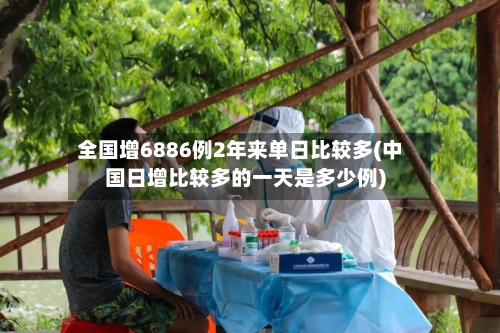 全国增6886例2年来单日比较多(中国日增比较多的一天是多少例)