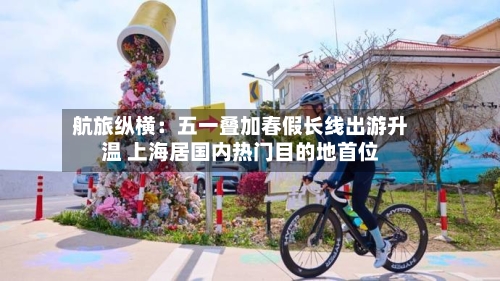 航旅纵横：五一叠加春假长线出游升温 上海居国内热门目的地首位