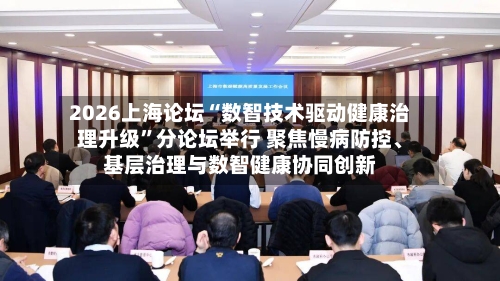 2026上海论坛“数智技术驱动健康治理升级”分论坛举行 聚焦慢病防控	、基层治理与数智健康协同创新-第3张图片