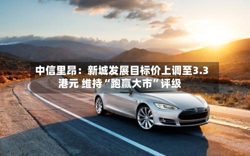 中信里昂：新城发展目标价上调至3.3港元 维持“跑赢大市”评级-第2张图片