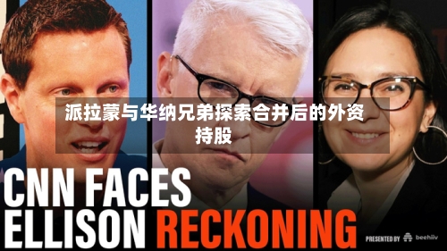 派拉蒙与华纳兄弟探索合并后的外资持股