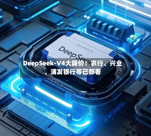DeepSeek-V4大降价！农行、兴业、浦发银行等已部署