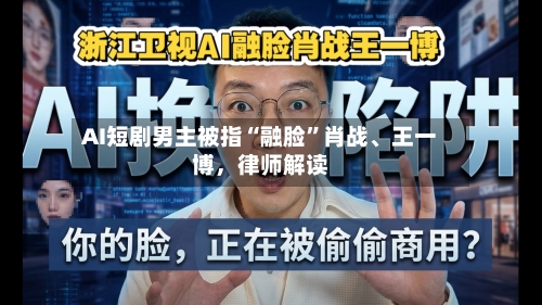 AI短剧男主被指“融脸	”肖战、王一博	，律师解读-第3张图片