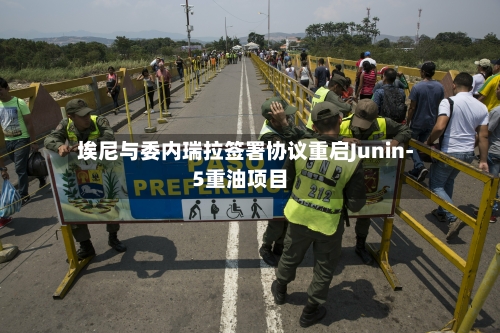 埃尼与委内瑞拉签署协议重启Junin-5重油项目