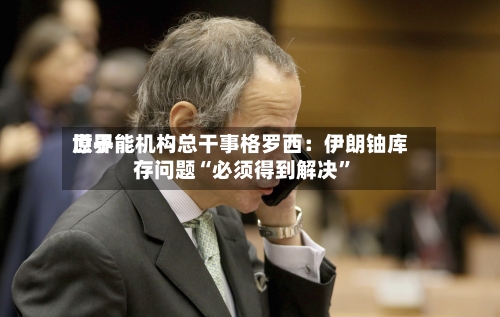 世界原子能机构总干事格罗西：伊朗铀库存问题“必须得到解决”-第2张图片