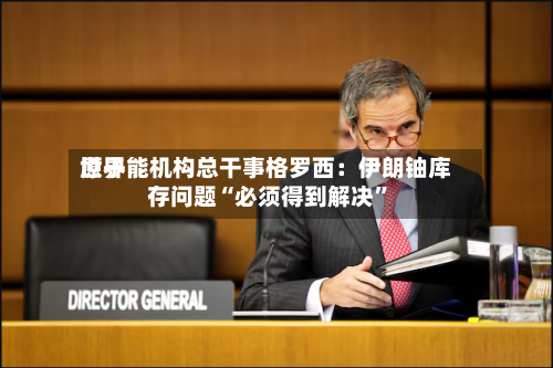 世界原子能机构总干事格罗西：伊朗铀库存问题“必须得到解决”