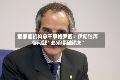 世界原子能机构总干事格罗西：伊朗铀库存问题“必须得到解决”-第3张图片