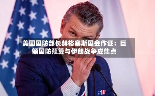 美国国防部长赫格塞斯国会作证：巨额国防预算与伊朗战争成焦点