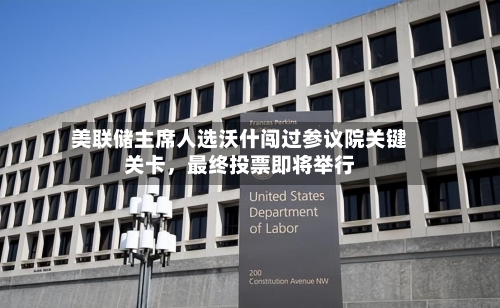 美联储主席人选沃什闯过参议院关键关卡，最终投票即将举行