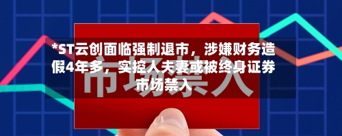 *ST云创面临强制退市	，涉嫌财务造假4年多，实控人夫妻或被终身证券市场禁入-第3张图片