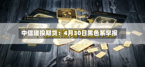 中信建投期货：4月30日黑色系早报-第2张图片