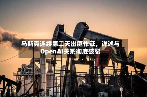 马斯克连续第二天出庭作证	，详述与OpenAI关系彻底破裂-第3张图片