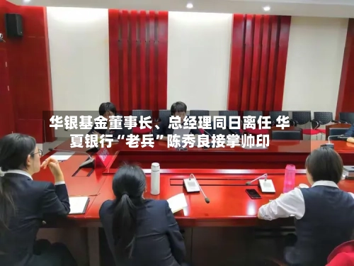 华银基金董事长、总经理同日离任 华夏银行“老兵”陈秀良接掌帅印-第3张图片