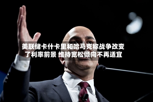 美联储卡什卡里和哈马克称战争改变了利率前景 维持宽松倾向不再适宜-第2张图片