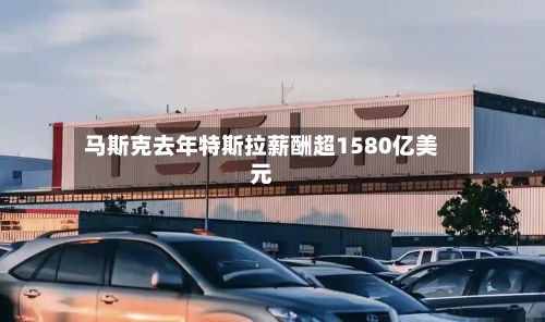 马斯克去年特斯拉薪酬超1580亿美元