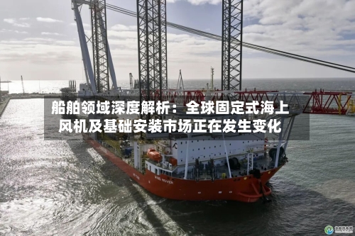 船舶领域深度解析：全球固定式海上风机及基础安装市场正在发生变化