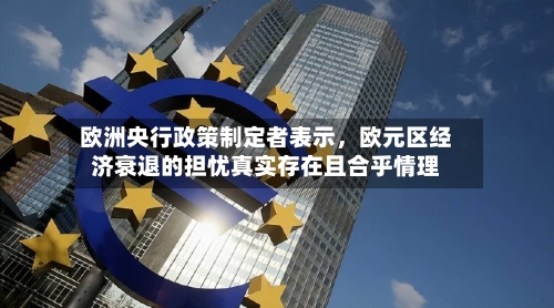 欧洲央行政策制定者表示，欧元区经济衰退的担忧真实存在且合乎情理-第2张图片