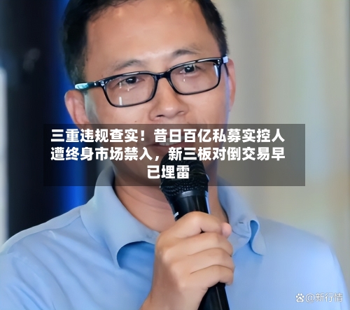 三重违规查实！昔日百亿私募实控人遭终身市场禁入，新三板对倒交易早已埋雷