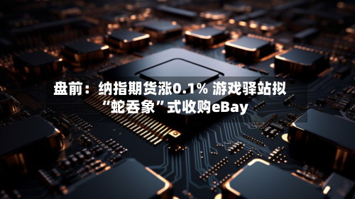 盘前：纳指期货涨0.1% 游戏驿站拟“蛇吞象	”式收购eBay-第2张图片