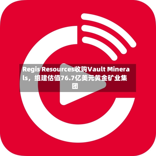Regis Resources收购Vault Minerals，组建估值76.7亿美元黄金矿业集团-第2张图片