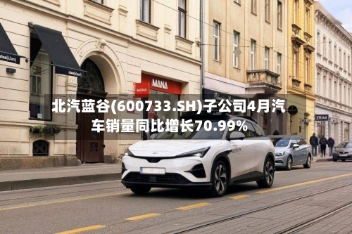 北汽蓝谷(600733.SH)子公司4月汽车销量同比增长70.99%