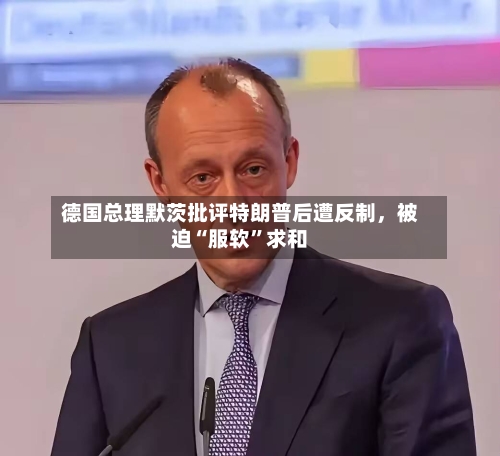 德国总理默茨批评特朗普后遭反制，被迫“服软”求和