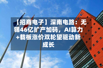 【招商电子】深南电路：无锡46亿扩产加码，AI算力+载板涨价双轮望驱动新成长