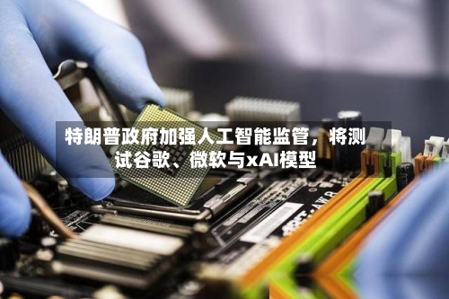 特朗普政府加强人工智能监管，将测试谷歌、微软与xAI模型-第2张图片
