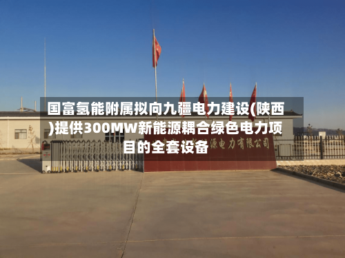 国富氢能附属拟向九疆电力建设(陕西)提供300MW新能源耦合绿色电力项目的全套设备