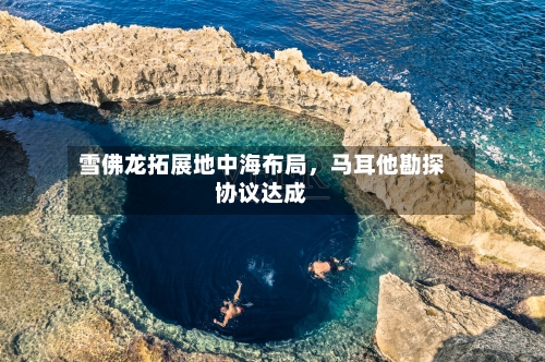 雪佛龙拓展地中海布局，马耳他勘探协议达成-第2张图片