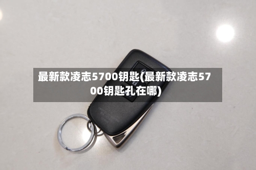 最新款凌志5700钥匙(最新款凌志5700钥匙孔在哪)