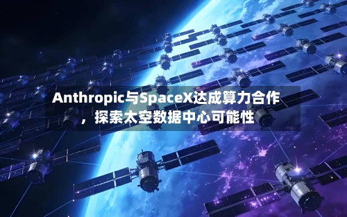 Anthropic与SpaceX达成算力合作，探索太空数据中心可能性