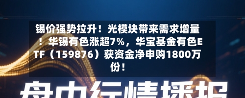 锡价强势拉升！光模块带来需求增量！华锡有色涨超7%，华宝基金有色ETF（159876）获资金净申购1800万份！-第3张图片