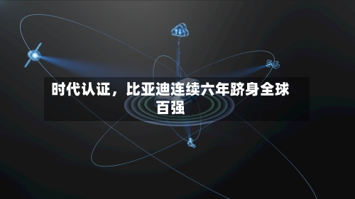 时代认证，比亚迪连续六年跻身全球百强-第3张图片