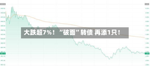 大跌超7%！“破面	”转债 再添1只！-第2张图片