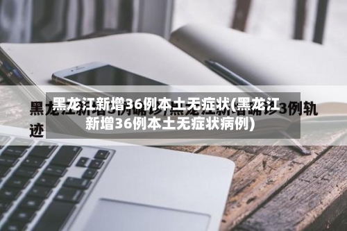 黑龙江新增36例本土无症状(黑龙江新增36例本土无症状病例)