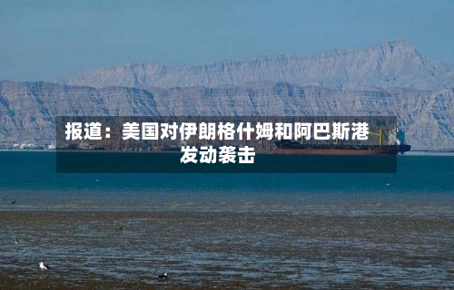 报道：美国对伊朗格什姆和阿巴斯港发动袭击
