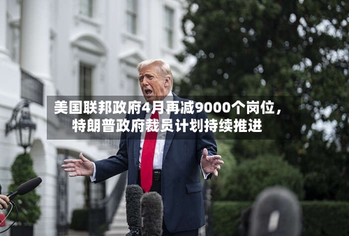 美国联邦政府4月再减9000个岗位，特朗普政府裁员计划持续推进-第3张图片