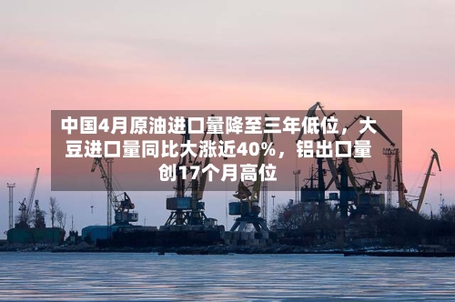 中国4月原油进口量降至三年低位，大豆进口量同比大涨近40%	，铝出口量创17个月高位-第2张图片