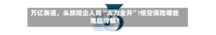 万亿赛道	，头部险企入局“火力全开”!低空保险哪些难题待解？-第2张图片