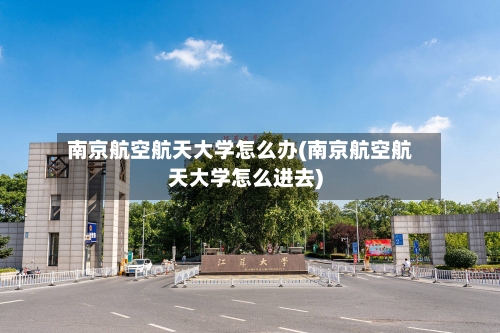 南京航空航天大学怎么办(南京航空航天大学怎么进去)-第3张图片