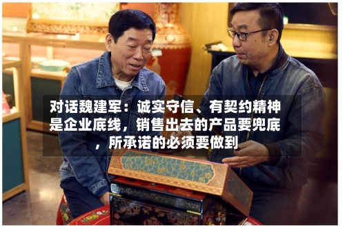 对话魏建军：诚实守信、有契约精神是企业底线，销售出去的产品要兜底，所承诺的必须要做到-第2张图片