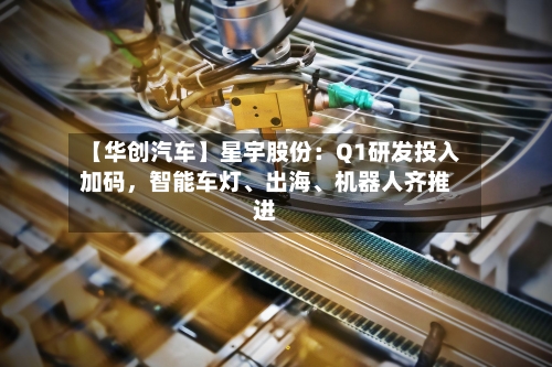 【华创汽车】星宇股份：Q1研发投入加码，智能车灯	、出海、机器人齐推进-第2张图片