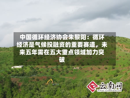 中国循环经济协会朱黎阳：循环经济是气候投融资的重要赛道，未来五年需在五大重点领域加力突破