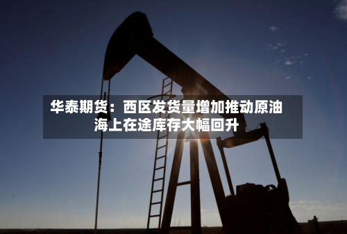 华泰期货：西区发货量增加推动原油海上在途库存大幅回升
