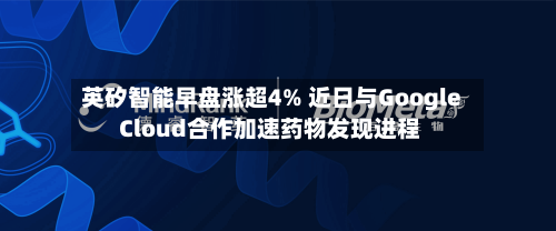 英矽智能早盘涨超4% 近日与Google Cloud合作加速药物发现进程