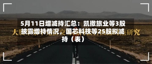 5月11日增减持汇总：凯撒旅业等3股披露增持情况，国芯科技等25股拟减持（表）