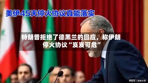 特朗普拒绝了德黑兰的回应，称伊朗停火协议“岌岌可危	”-第3张图片